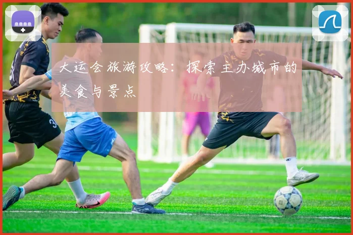 大运会旅游攻略:探索主办城市的美食与景点