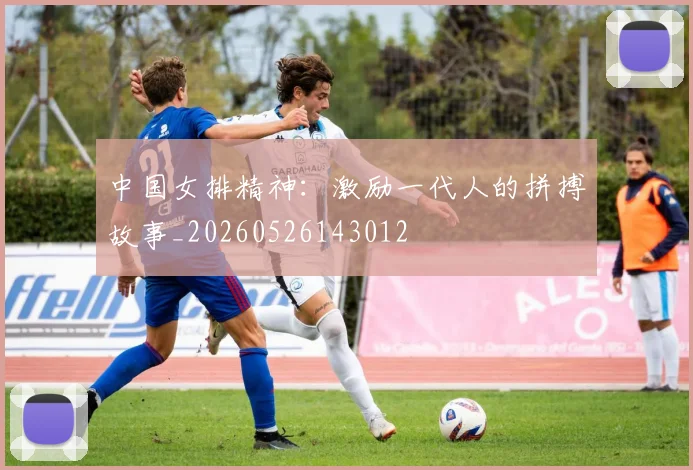 中国女排精神：激励一代人的拼搏故事_20260526143012