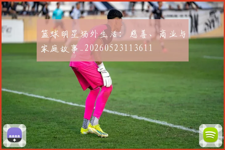 篮球明星场外生活:慈善、商业与家庭故事_20260523113611