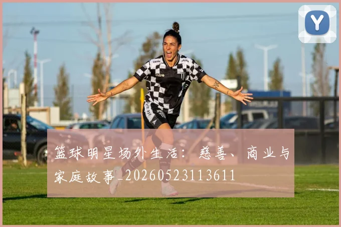 篮球明星场外生活:慈善、商业与家庭故事_20260523113611