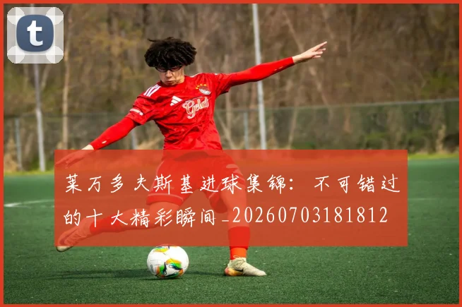 莱万多夫斯基进球集锦:不可错过的十大精彩瞬间_20260703181812